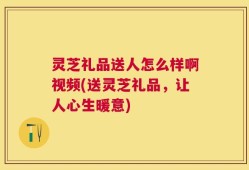 灵芝礼品送人怎么样啊视频(送灵芝礼品，让人心生暖意)