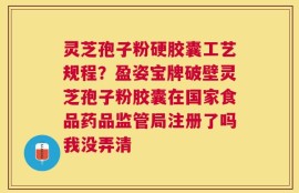 灵芝孢子粉硬胶囊工艺规程？盈姿宝牌破壁灵芝孢子粉胶囊在国家食品药品监管局注册了吗我没弄清