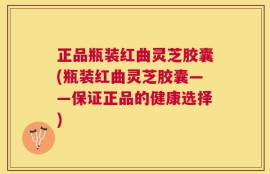 正品瓶装红曲灵芝胶囊(瓶装红曲灵芝胶囊——保证正品的健康选择)
