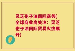 灵芝孢子油国际商务(全球商业高关注：灵芝孢子油国际贸易火热展开)