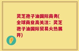 灵芝孢子油国际商务(全球商业高关注：灵芝孢子油国际贸易火热展开)