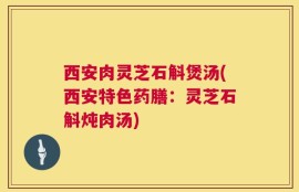 西安肉灵芝石斛煲汤(西安特色药膳：灵芝石斛炖肉汤)