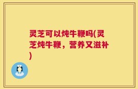 灵芝可以炖牛鞭吗(灵芝炖牛鞭，营养又滋补)