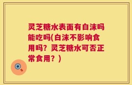 灵芝糖水表面有白沫吗能吃吗(白沫不影响食用吗？灵芝糖水可否正常食用？)