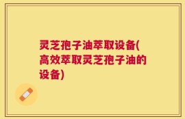 灵芝孢子油萃取设备(高效萃取灵芝孢子油的设备)