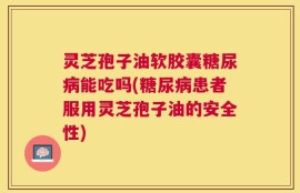 灵芝孢子油软胶囊糖尿病能吃吗(糖尿病患者服用灵芝孢子油的安全性)