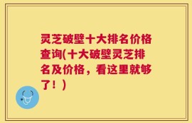 灵芝破壁十大排名价格查询(十大破壁灵芝排名及价格，看这里就够了！)