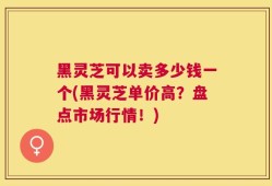 黑灵芝可以卖多少钱一个(黑灵芝单价高？盘点市场行情！)