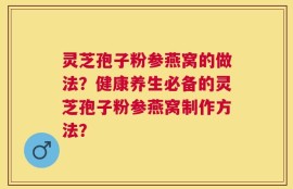 灵芝孢子粉参燕窝的做法？健康养生必备的灵芝孢子粉参燕窝制作方法？