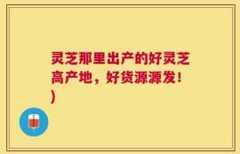 灵芝那里出产的好灵芝高产地，好货源源发！)