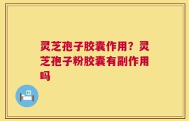 灵芝孢子胶囊作用？灵芝孢子粉胶囊有副作用吗