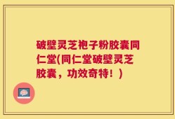 破壁灵芝袍子粉胶囊同仁堂(同仁堂破壁灵芝胶囊，功效奇特！)