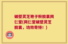 破壁灵芝袍子粉胶囊同仁堂(同仁堂破壁灵芝胶囊，功效奇特！)