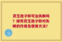 灵芝孢子粉可治失眠吗？探究灵芝孢子粉对失眠的作用及使用方法？