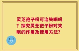 灵芝孢子粉可治失眠吗？探究灵芝孢子粉对失眠的作用及使用方法？