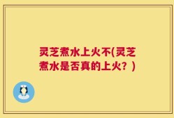 灵芝煮水上火不(灵芝煮水是否真的上火？)