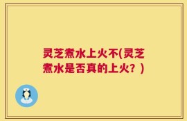 灵芝煮水上火不(灵芝煮水是否真的上火？)