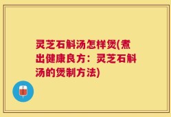 灵芝石斛汤怎样煲(煮出健康良方：灵芝石斛汤的煲制方法)