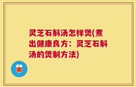 灵芝石斛汤怎样煲(煮出健康良方：灵芝石斛汤的煲制方法)