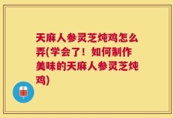 天麻人参灵芝炖鸡怎么弄(学会了！如何制作美味的天麻人参灵芝炖鸡)