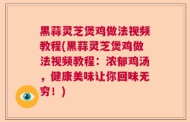 黑蒜灵芝煲鸡做法视频教程(黑蒜灵芝煲鸡做法视频教程：浓郁鸡汤，健康美味让你回味无穷！)