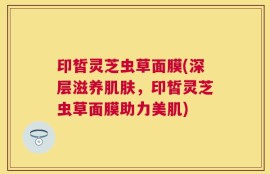印皙灵芝虫草面膜(深层滋养肌肤，印皙灵芝虫草面膜助力美肌)
