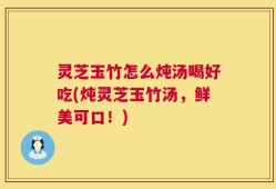 灵芝玉竹怎么炖汤喝好吃(炖灵芝玉竹汤，鲜美可口！)