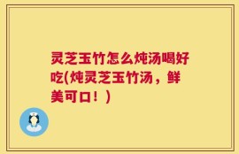 灵芝玉竹怎么炖汤喝好吃(炖灵芝玉竹汤，鲜美可口！)