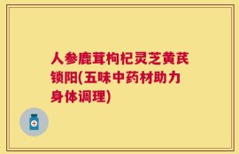 人参鹿茸枸杞灵芝黄芪锁阳(五味中药材助力身体调理)