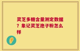 灵芝多糖含量测定数据？象记灵芝孢子粉怎么样