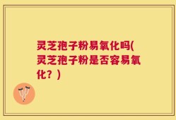 灵芝孢子粉易氧化吗(灵芝孢子粉是否容易氧化？)