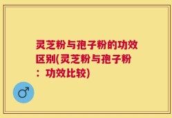 灵芝粉与孢子粉的功效区别(灵芝粉与孢子粉：功效比较)