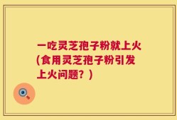 一吃灵芝孢子粉就上火(食用灵芝孢子粉引发上火问题？)