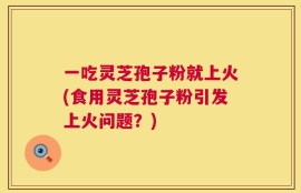 一吃灵芝孢子粉就上火(食用灵芝孢子粉引发上火问题？)