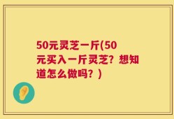 50元灵芝一斤(50元买入一斤灵芝？想知道怎么做吗？)