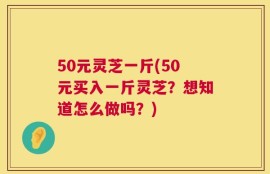 50元灵芝一斤(50元买入一斤灵芝？想知道怎么做吗？)