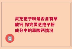 灵芝孢子粉是否含有草酸钙 探究灵芝孢子粉成分中的草酸钙情况