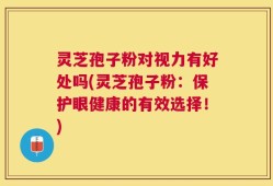灵芝孢子粉对视力有好处吗(灵芝孢子粉：保护眼健康的有效选择！)