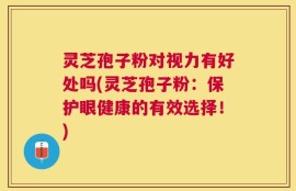 灵芝孢子粉对视力有好处吗(灵芝孢子粉：保护眼健康的有效选择！)
