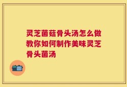 灵芝菌菇骨头汤怎么做教你如何制作美味灵芝骨头菌汤