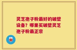 灵芝孢子粉最好的破壁设备？哪里买破壁灵芝孢子粉最正宗