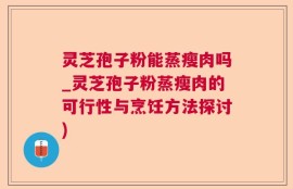 灵芝孢子粉能蒸瘦肉吗_灵芝孢子粉蒸瘦肉的可行性与烹饪方法探讨)