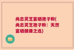 尚志灵芝富硒孢子粉(尚志灵芝孢子粉：天然富硒健康之选)
