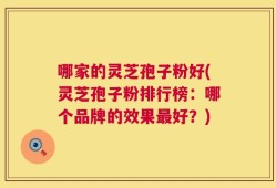 哪家的灵芝孢子粉好(灵芝孢子粉排行榜：哪个品牌的效果最好？)