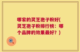 哪家的灵芝孢子粉好(灵芝孢子粉排行榜：哪个品牌的效果最好？)