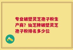 专业破壁灵芝孢子粉生产商？仙芝牌破壁灵芝孢子粉排名多少位