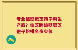 专业破壁灵芝孢子粉生产商？仙芝牌破壁灵芝孢子粉排名多少位