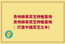 贵州赫章灵芝种植基地贵州赫章灵芝种植基地：打造中国灵芝之乡)