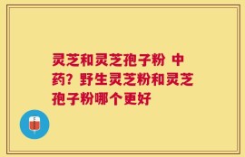 灵芝和灵芝孢子粉 中药？野生灵芝粉和灵芝孢子粉哪个更好