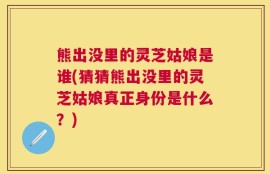 熊出没里的灵芝姑娘是谁(猜猜熊出没里的灵芝姑娘真正身份是什么？)